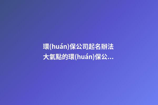 環(huán)保公司起名辦法 大氣點的環(huán)保公司名稱-第1張-公司起名-玄機派